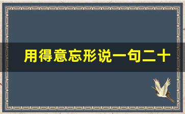 用得意忘形说一句二十字的话_形容说话得意忘形的样子