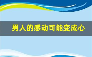 男人的感动可能变成心动吗_打动男人的心六个绝招