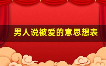 男人说被爱的意思想表达什么_一身被爱的意思