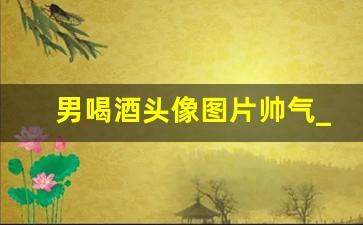 男喝酒头像图片帅气_头像男生喝酒霸气冷酷