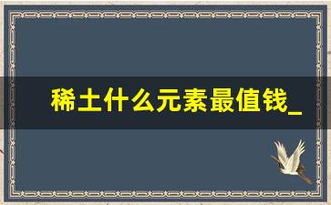 稀土什么元素最值钱_稀土很贵吗