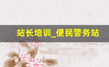 站长培训_便民警务站站长培训发言材料