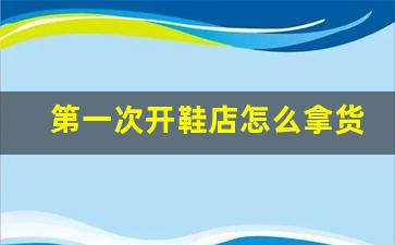 第一次开鞋店怎么拿货_鞋子批发市场哪里便宜质量又好