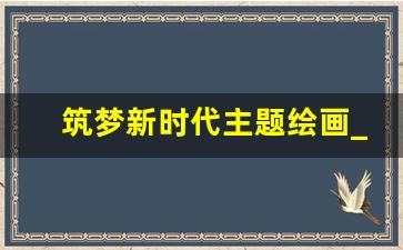 筑梦新时代主题绘画_奋进新时代为主题的绘画作品