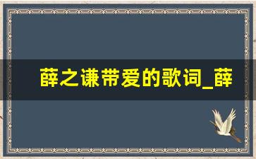 薛之谦带爱的歌词_薛之谦带爱的歌词有哪些歌