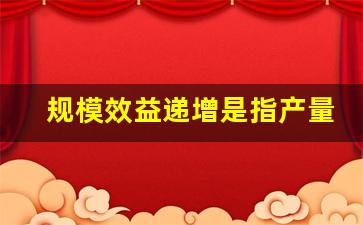 规模效益递增是指产量的增加比例_规模收益递增意味着