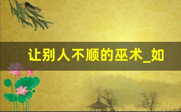 让别人不顺的巫术_如何让人倒霉有哪些道术