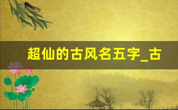 超仙的古风名五字_古风仙气昵称五个字