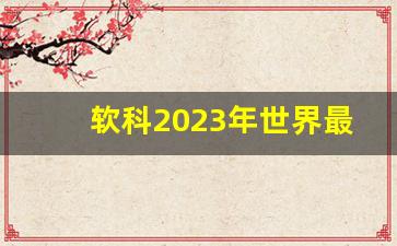 软科2023年世界最新_为什么软科排名不靠谱