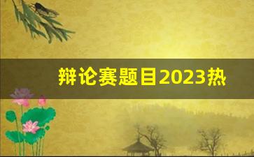 辩论赛题目2023热门话题_有深度有社会性的辩题