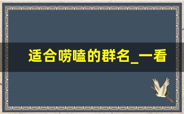 适合唠嗑的群名_一看就有病的沙雕群名