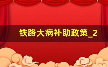 铁路大病补助政策_2023年铁路医保最新文件