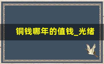 铜钱哪年的值钱_光绪年间的钱币值钱吗