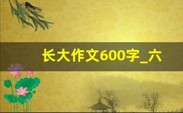 长大作文600字_六年级作文我长大了600字