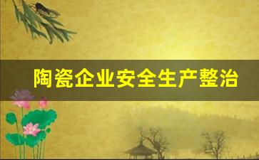 陶瓷企业安全生产整治方案怎么写_安全生产整治实施方案