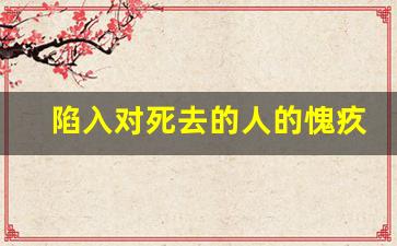 陷入对死去的人的愧疚抑郁_不珍惜现在才是对亡者的对不起