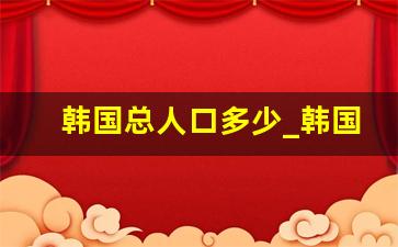 韩国总人口多少_韩国一共有多少人口