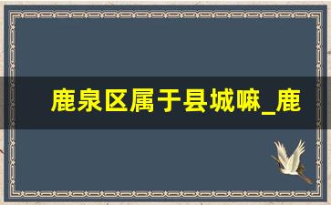 鹿泉区属于县城嘛_鹿泉服务区在哪里