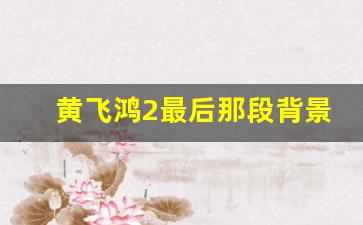 黄飞鸿2最后那段背景音乐是什么_黄飞鸿之狮王争霸观后感500字